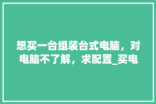 想买一台组装台式电脑，对电脑不了解，求配置_买电脑怎么看配置台式电脑 电脑故障维修