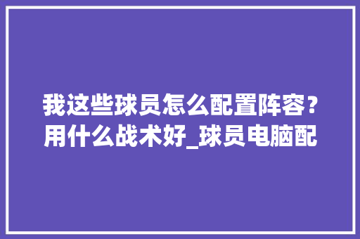 我这些球员怎么配置阵容?用什么战术好_球员电脑配置怎么看的出来 我这些球员怎么配置阵容?用什么战术好_球员电脑配置怎么看的出来
