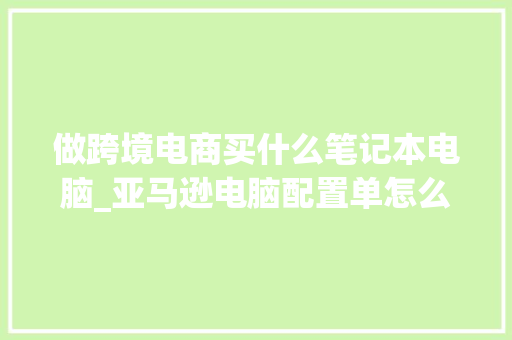 做跨境电商买什么笔记本电脑_亚马逊电脑配置单怎么看的 网络技术