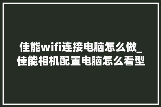 佳能wifi连接电脑怎么做_佳能相机配置电脑怎么看型号