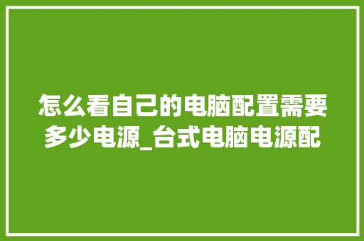 怎么看自己的电脑配置需要多少电源_台式电脑电源配置怎么看型号