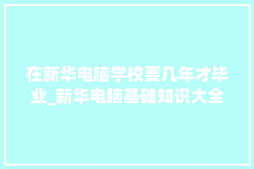 在新华电脑学校要几年才毕业_新华电脑基础知识大全