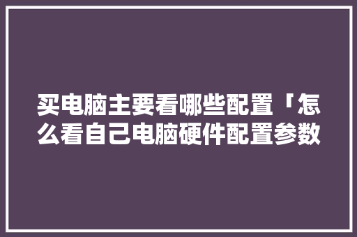买电脑主要看哪些配置「怎么看自己电脑硬件配置参数」 买电脑主要看哪些配置「怎么看自己电脑硬件配置参数」 电脑基础