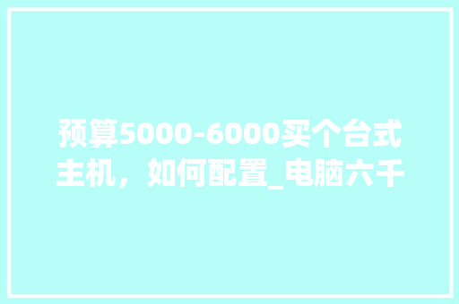 预算5000-6000买个台式主机，如何配置_电脑六千配置怎么看型号