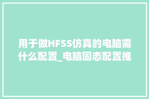 用于做HFSS仿真的电脑需什么配置_电脑固态配置推荐怎么看的