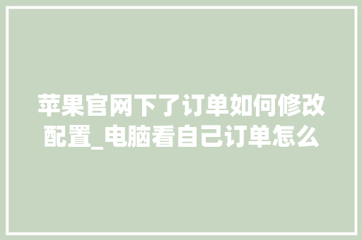 苹果官网下了订单如何修改配置_电脑看自己订单怎么看配置信息