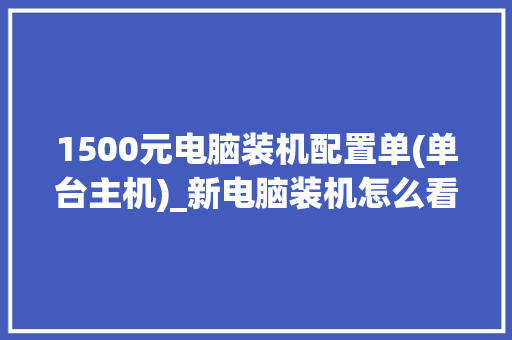 1500元电脑装机配置单(单台主机)_新电脑装机怎么看配置参数