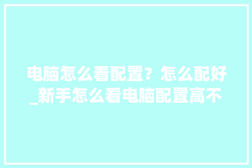 电脑怎么看配置？怎么配好_新手怎么看电脑配置高不高