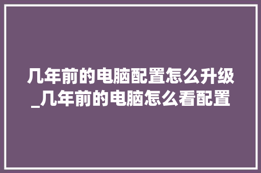 几年前的电脑配置怎么升级_几年前的电脑怎么看配置参数