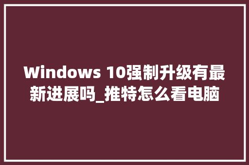 Windows 10强制升级有最新进展吗_推特怎么看电脑配置信息