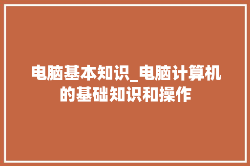 电脑基本知识_电脑计算机的基础知识和操作
