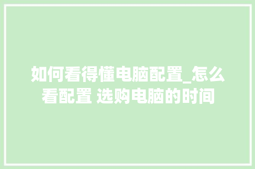 如何看得懂电脑配置_怎么看配置 选购电脑的时间