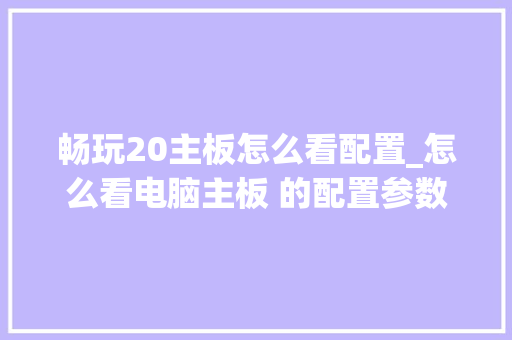 畅玩20主板怎么看配置_怎么看电脑主板 的配置参数