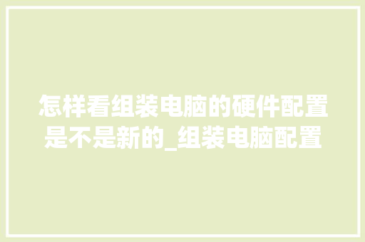 怎样看组装电脑的硬件配置是不是新的_组装电脑配置怎么看参数