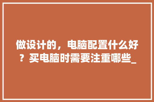 做设计的，电脑配置什么好？买电脑时需要注重哪些_做设计电脑配置怎么看好不好