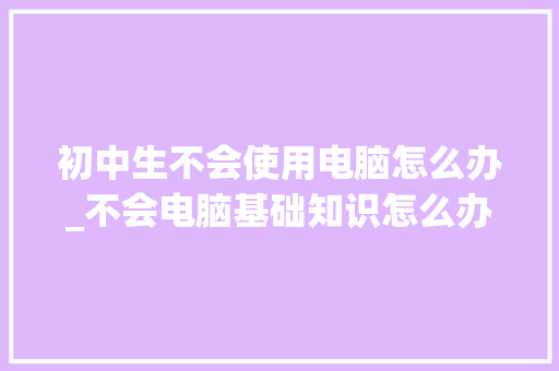 初中生不会使用电脑怎么办_不会电脑基础知识怎么办