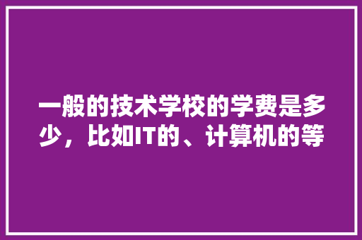 一般的技术学校的学费是多少，比如IT的、计算机的等等「电脑基础知识的培训班要多少学费」