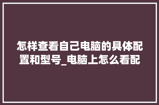 怎样查看自己电脑的具体配置和型号_电脑上怎么看配置和型号参数 怎样查看自己电脑的具体配置和型号_电脑上怎么看配置和型号参数