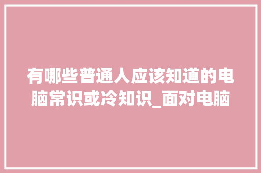 有哪些普通人应该知道的电脑常识或冷知识_面对电脑基础知识怎么学