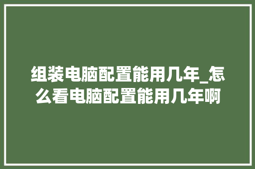 组装电脑配置能用几年_怎么看电脑配置能用几年啊