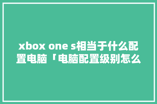 xbox one s相当于什么配置电脑「电脑配置级别怎么看的」 xbox one s相当于什么配置电脑「电脑配置级别怎么看的」 电脑基础
