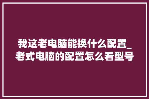 我这老电脑能换什么配置_老式电脑的配置怎么看型号