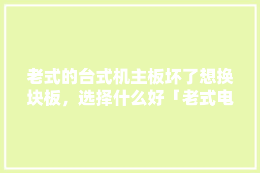 老式的台式机主板坏了想换块板，选择什么好「老式电脑配置主板怎么看型号」 老式的台式机主板坏了想换块板，选择什么好「老式电脑配置主板怎么看型号」 编程语言