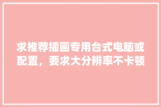 求推荐插画专用台式电脑或配置，要求大分辨率不卡顿，预算一万左右_插画怎么看电脑配置参数