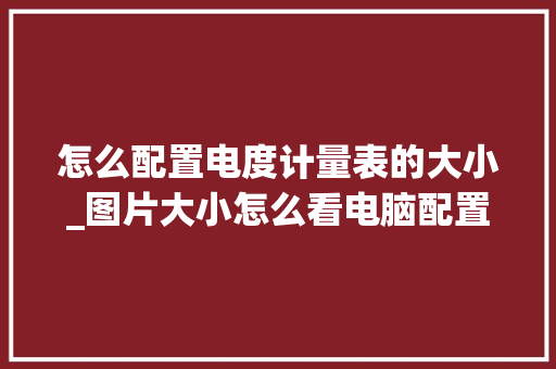 怎么配置电度计量表的大小_图片大小怎么看电脑配置高低 电脑基础