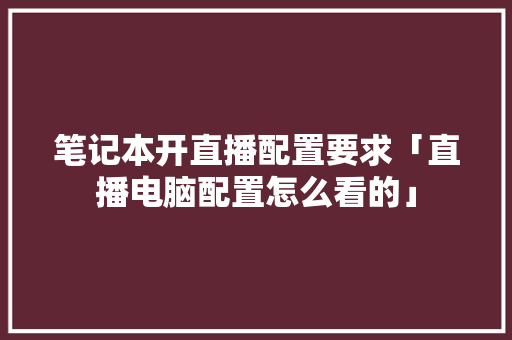 笔记本开直播配置要求「直播电脑配置怎么看的」 笔记本开直播配置要求「直播电脑配置怎么看的」 电脑故障维修