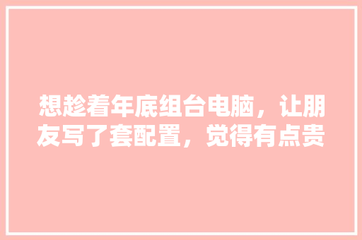 想趁着年底组台电脑，让朋友写了套配置，觉得有点贵想知道哪可以缩缩水，请大佬给点意见「怎么看电脑配置缩水没」 想趁着年底组台电脑，让朋友写了套配置，觉得有点贵想知道哪可以缩缩水，请大佬给点意见「怎么看电脑配置缩水没」 操作系统