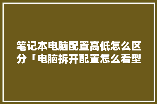 笔记本电脑配置高低怎么区分「电脑拆开配置怎么看型号」 电脑故障维修 笔记本电脑配置高低怎么区分「电脑拆开配置怎么看型号」 笔记本电脑配置高低怎么区分「电脑拆开配置怎么看型号」 电脑故障维修