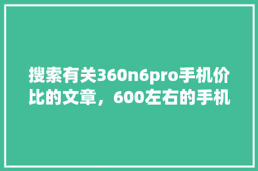 搜索有关360n6pro手机价比的文章，600左右的手机价比排行