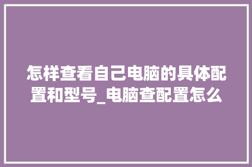 怎样查看自己电脑的具体配置和型号_电脑查配置怎么看配置表的