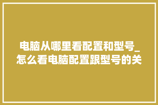 电脑从哪里看配置和型号_怎么看电脑配置跟型号的关系
