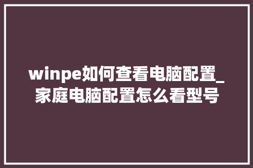 winpe如何查看电脑配置_家庭电脑配置怎么看型号