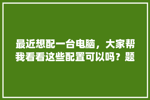 最近想配一台电脑，大家帮我看看这些配置可以吗？题主是个小白，这些东西都是网上找的_电脑小白入门怎么看配置参数