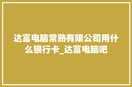 达富电脑常熟有限公司用什么银行卡_达富电脑吧