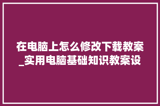 在电脑上怎么修改下载教案_实用电脑基础知识教案设计