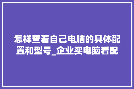 怎样查看自己电脑的具体配置和型号_企业买电脑看配置怎么看的 操作系统