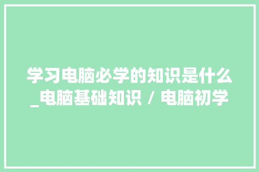 学习电脑必学的知识是什么_电脑基础知识 / 电脑初学者入门