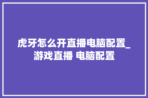 虎牙怎么开直播电脑配置_游戏直播 电脑配置 虎牙怎么开直播电脑配置_游戏直播 电脑配置