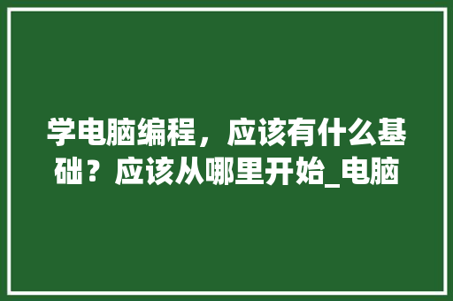 学电脑编程，应该有什么基础？应该从哪里开始_电脑编程的基础知识有哪些