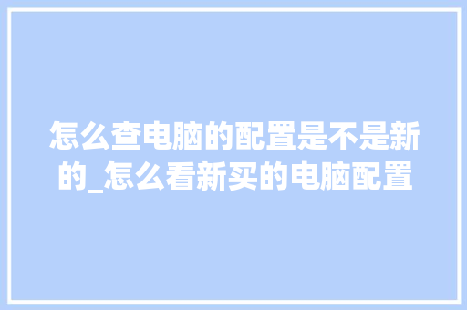 怎么查电脑的配置是不是新的_怎么看新买的电脑配置参数 怎么查电脑的配置是不是新的_怎么看新买的电脑配置参数