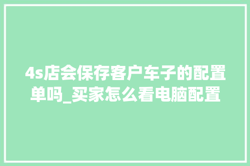 4s店会保存客户车子的配置单吗_买家怎么看电脑配置参数 4s店会保存客户车子的配置单吗_买家怎么看电脑配置参数