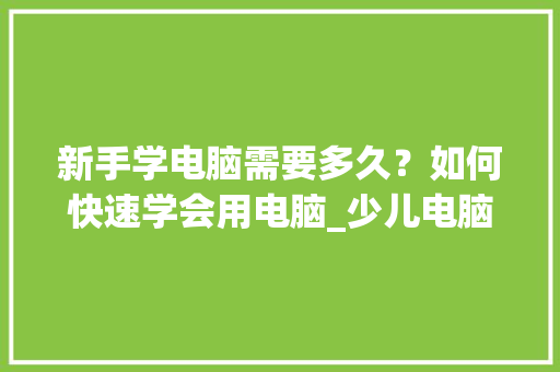 新手学电脑需要多久？如何快速学会用电脑_少儿电脑基础知识有哪些