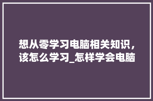 想从零学习电脑相关知识，该怎么学习_怎样学会电脑基础知识视频