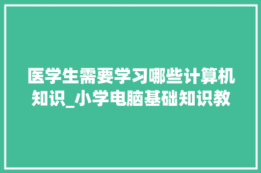 医学生需要学习哪些计算机知识_小学电脑基础知识教学视频