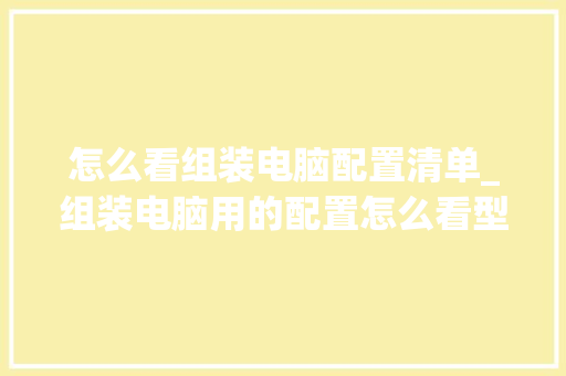 怎么看组装电脑配置清单_组装电脑用的配置怎么看型号