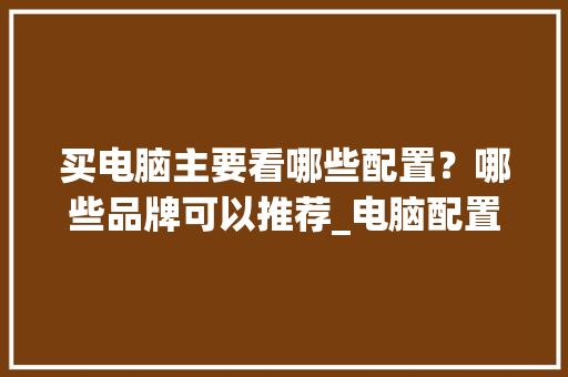买电脑主要看哪些配置?哪些品牌可以推荐_电脑配置怎么看哪种好用 买电脑主要看哪些配置?哪些品牌可以推荐_电脑配置怎么看哪种好用